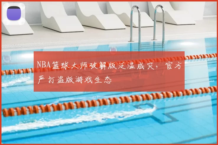 NBA篮球大师破解版泛滥成灾，官方严打盗版游戏生态