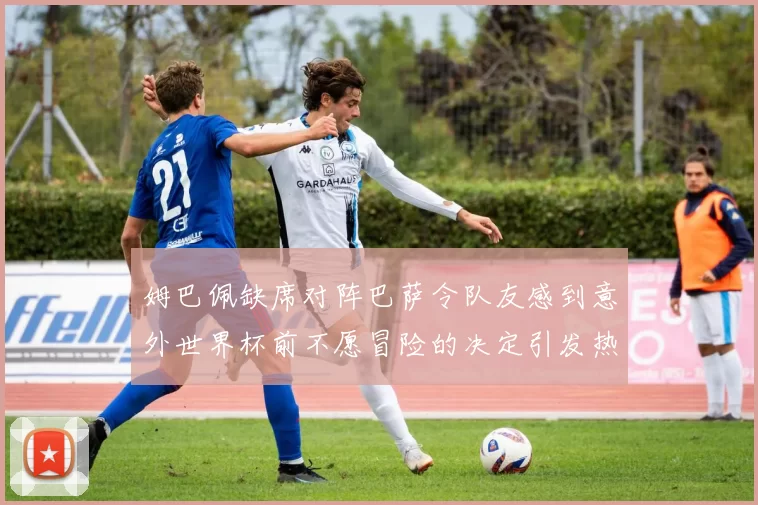 姆巴佩缺席对阵巴萨令队友感到意外世界杯前不愿冒险的决定引发热议