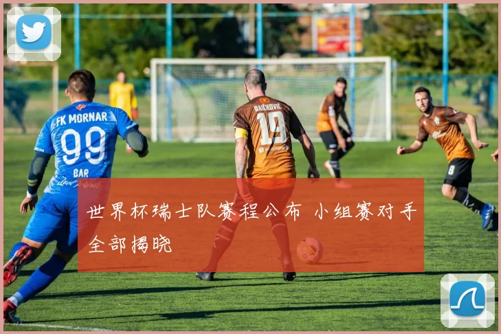 世界杯瑞士队赛程公布 小组赛对手全部揭晓