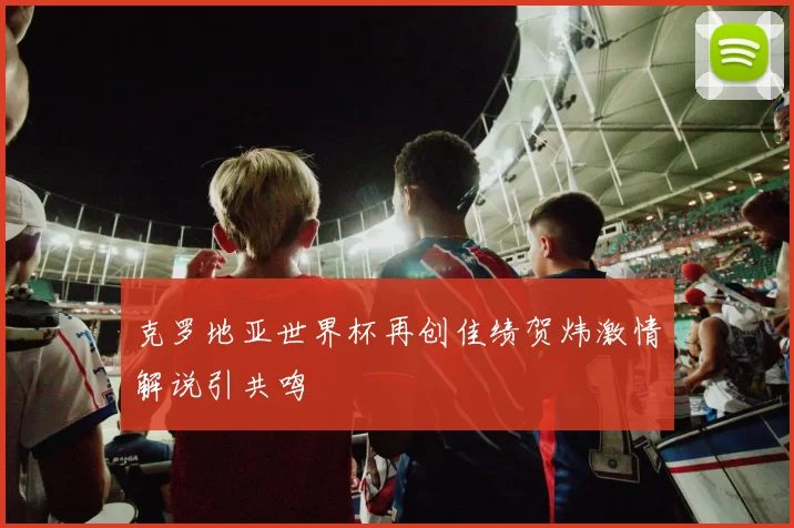 克罗地亚世界杯再创佳绩贺炜激情解说引共鸣