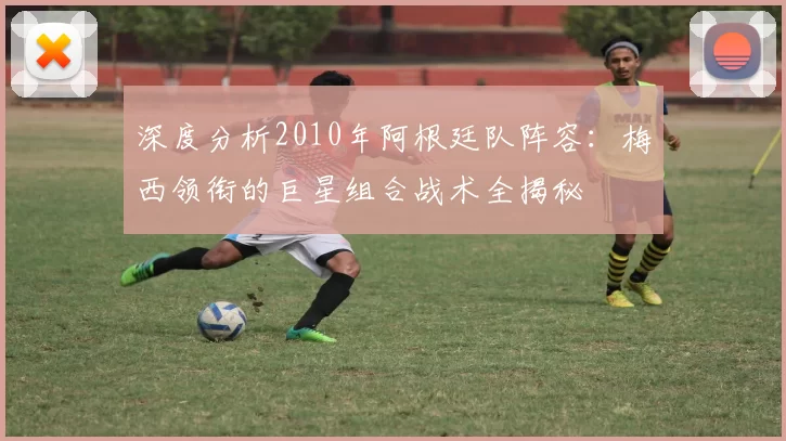 深度分析2010年阿根廷队阵容：梅西领衔的巨星组合战术全揭秘