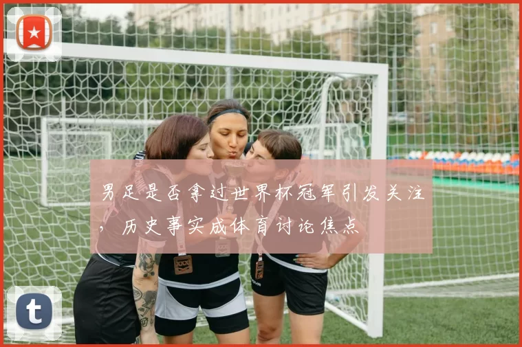男足是否拿过世界杯冠军引发关注,历史事实成体育讨论焦点