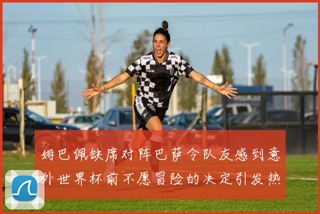 姆巴佩缺席对阵巴萨令队友感到意外世界杯前不愿冒险的决定引发热议