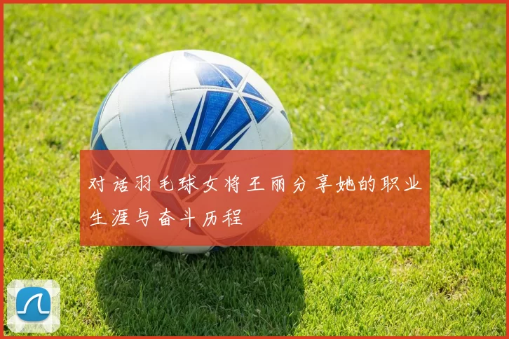 对话羽毛球女将王丽分享她的职业生涯与奋斗历程
