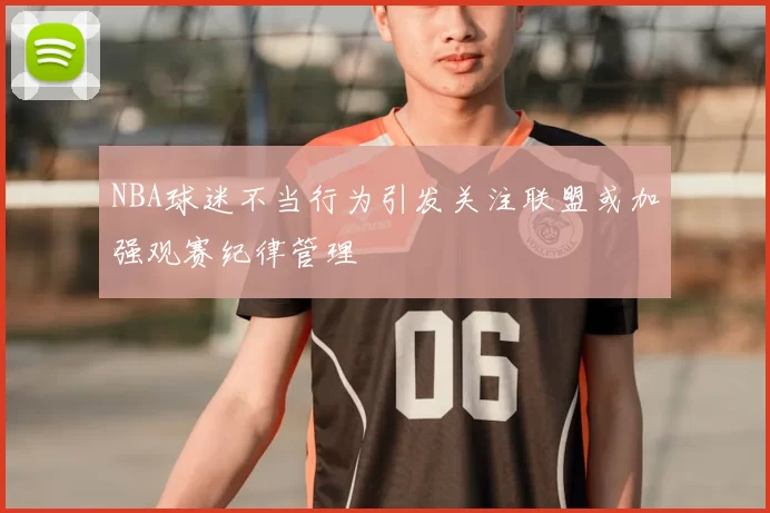 NBA球迷不当行为引发关注联盟或加强观赛纪律管理