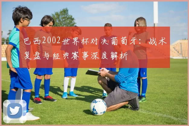 巴西2002世界杯对决葡萄牙：战术复盘与经典赛事深度解析