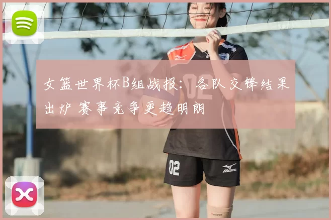 女篮世界杯B组战报：各队交锋结果出炉 赛事竞争更趋明朗