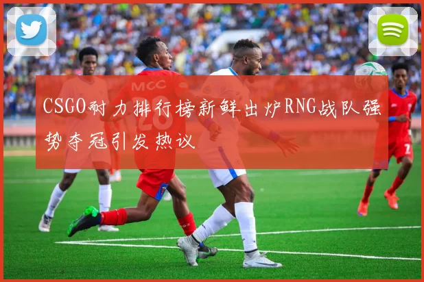 CSGO耐力排行榜新鲜出炉RNG战队强势夺冠引发热议