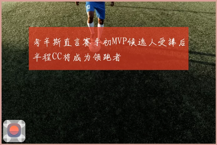 考辛斯直言赛季初MVP候选人受捧后半程CC将成为领跑者