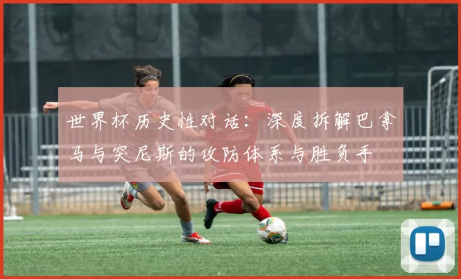 世界杯历史性对话:深度拆解巴拿马与突尼斯的攻防体系与胜负手