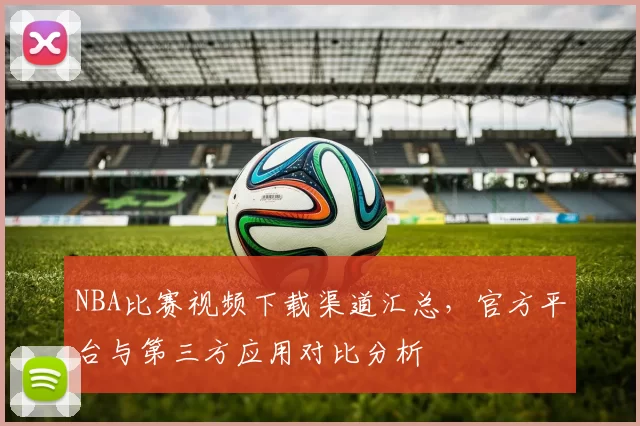 NBA比赛视频下载渠道汇总，官方平台与第三方应用对比分析