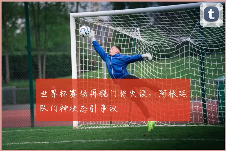 世界杯赛场再现门将失误，阿根廷队门神状态引争议