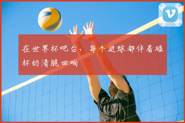 在世界杯吧台，每个进球都伴着碰杯的清脆回响