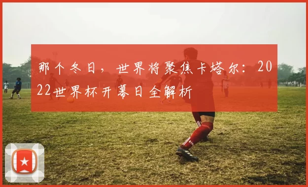 那个冬日,世界将聚焦卡塔尔:2022世界杯开幕日全解析