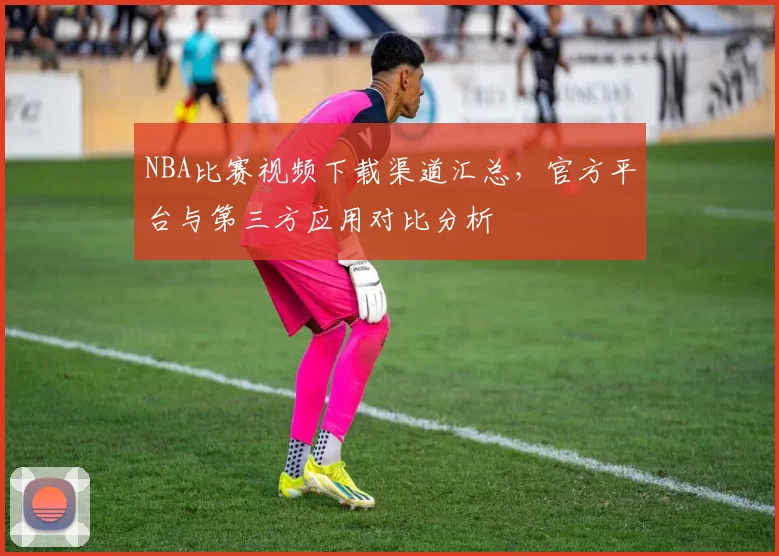 NBA比赛视频下载渠道汇总，官方平台与第三方应用对比分析