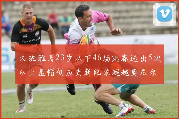 文班雅马23岁以下46场比赛送出5次以上盖帽创历史新纪录超越奥尼尔