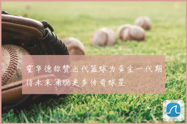 霍华德称赞当代篮球为黄金一代期待未来涌现更多传奇球星