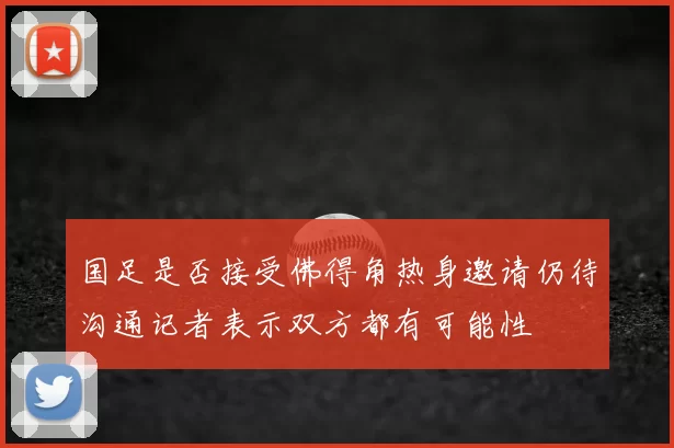 国足是否接受佛得角热身邀请仍待沟通记者表示双方都有可能性