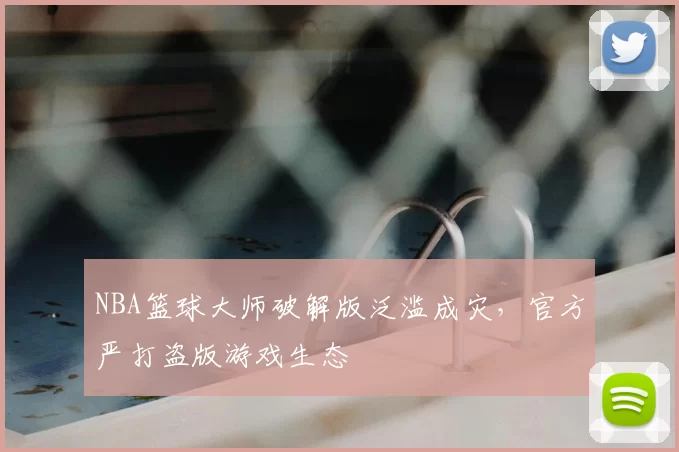 NBA篮球大师破解版泛滥成灾，官方严打盗版游戏生态
