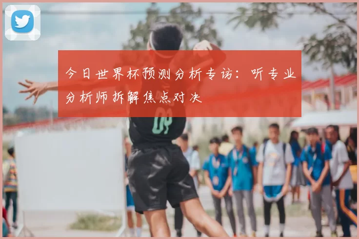 今日世界杯预测分析专访：听专业分析师拆解焦点对决