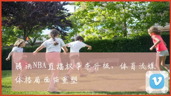 腾讯NBA直播权争夺升级，体育流媒体格局面临重塑