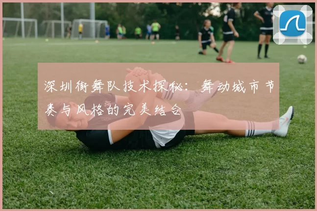 深圳街舞队技术探秘：舞动城市节奏与风格的完美结合