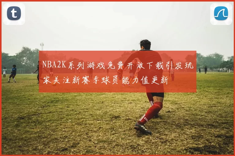NBA2K系列游戏免费开放下载引发玩家关注新赛季球员能力值更新