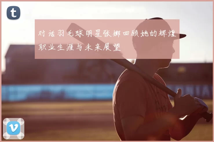 对话羽毛球明星张娜回顾她的辉煌职业生涯与未来展望