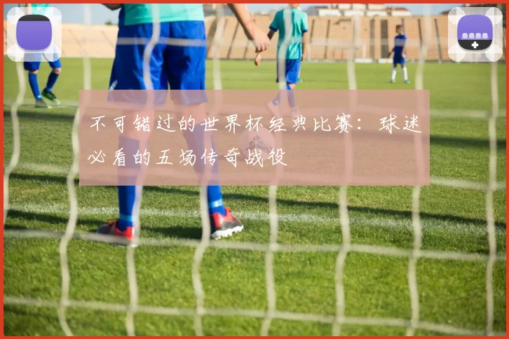 不可错过的世界杯经典比赛:球迷必看的五场传奇战役