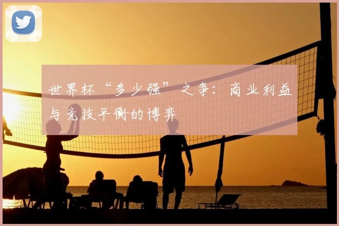 世界杯“多少强”之争:商业利益与竞技平衡的博弈