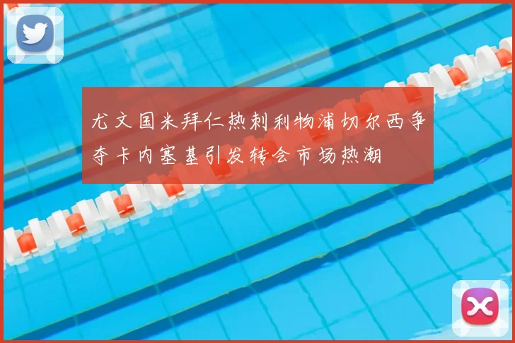 尤文国米拜仁热刺利物浦切尔西争夺卡内塞基引发转会市场热潮