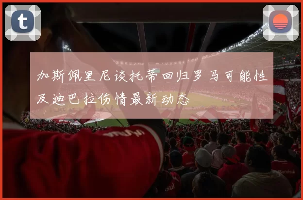 加斯佩里尼谈托蒂回归罗马可能性及迪巴拉伤情最新动态