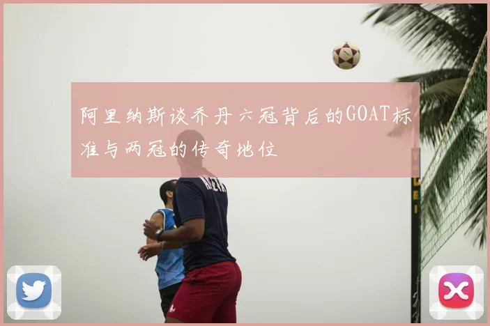 阿里纳斯谈乔丹六冠背后的GOAT标准与两冠的传奇地位
