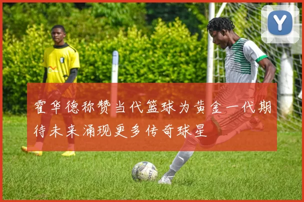 霍华德称赞当代篮球为黄金一代期待未来涌现更多传奇球星
