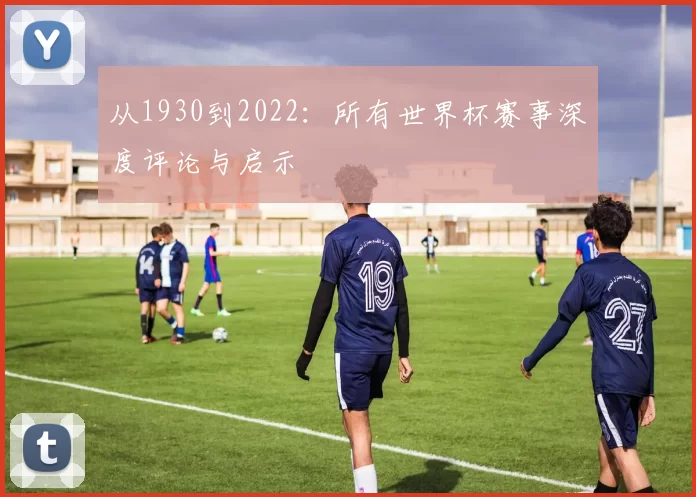 从1930到2022：所有世界杯赛事深度评论与启示