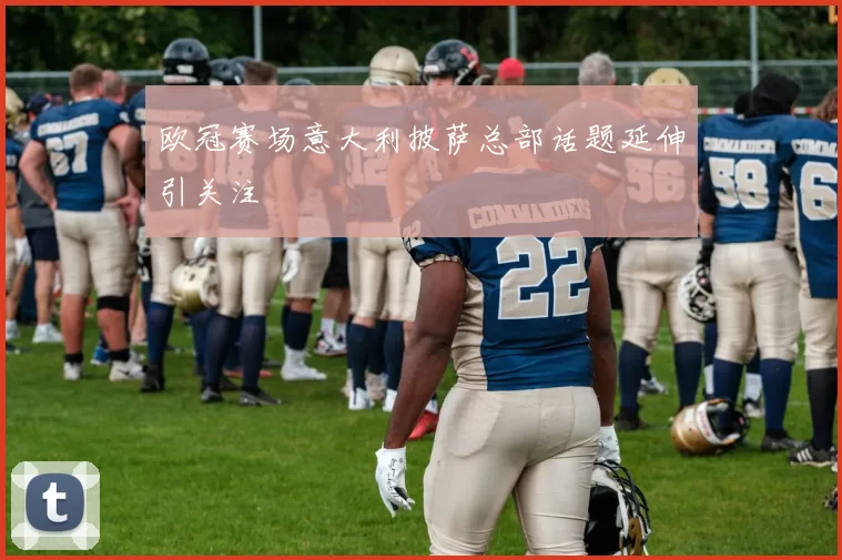 欧冠赛场意大利披萨总部话题延伸引关注