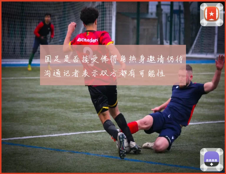 国足是否接受佛得角热身邀请仍待沟通记者表示双方都有可能性