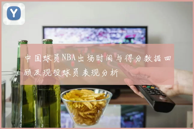 中国球员NBA出场时间与得分数据回顾及现役球员表现分析