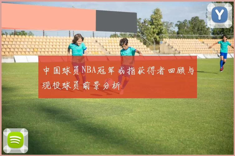 中国球员NBA冠军戒指获得者回顾与现役球员前景分析