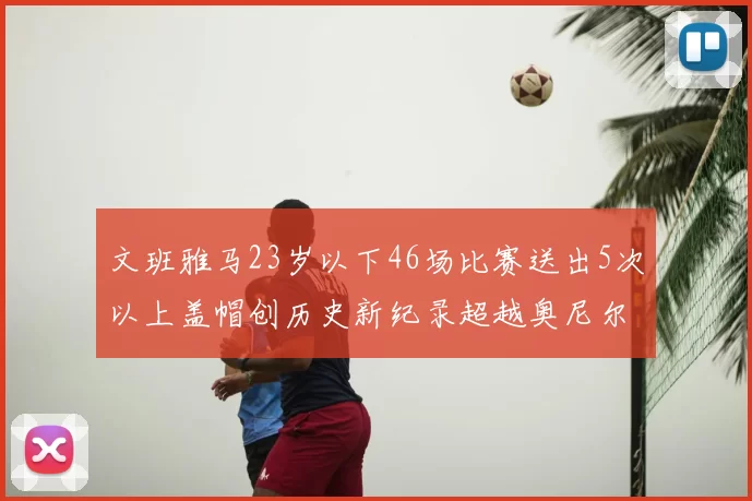 文班雅马23岁以下46场比赛送出5次以上盖帽创历史新纪录超越奥尼尔