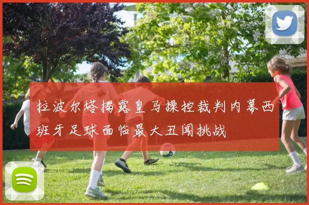 拉波尔塔揭露皇马操控裁判内幕西班牙足球面临最大丑闻挑战