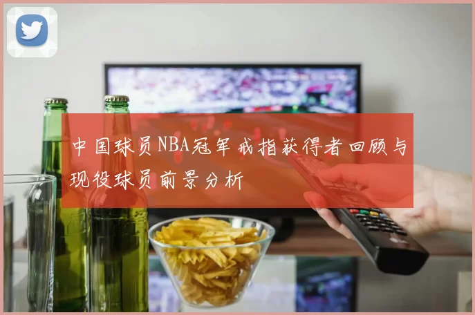 中国球员NBA冠军戒指获得者回顾与现役球员前景分析