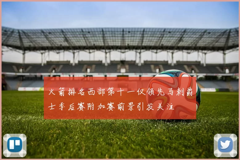 火箭排名西部第十一仅领先马刺爵士季后赛附加赛前景引发关注