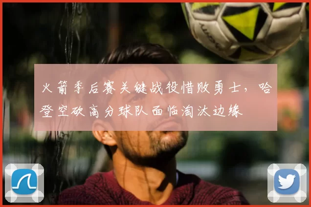 火箭季后赛关键战役惜败勇士，哈登空砍高分球队面临淘汰边缘