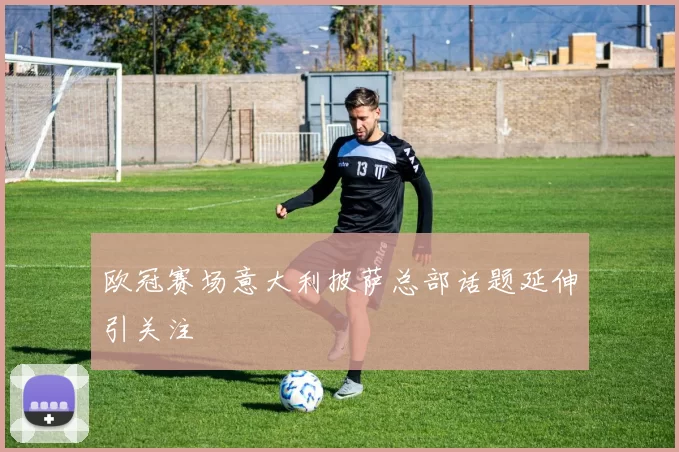 欧冠赛场意大利披萨总部话题延伸引关注