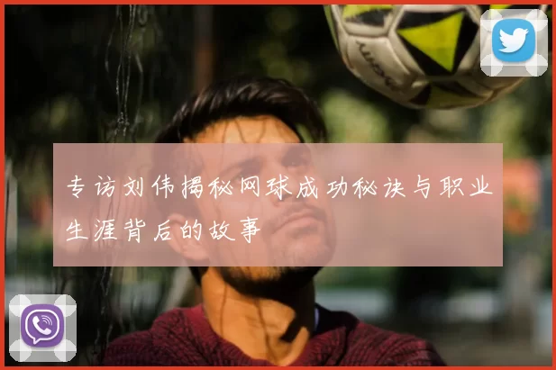 专访刘伟揭秘网球成功秘诀与职业生涯背后的故事