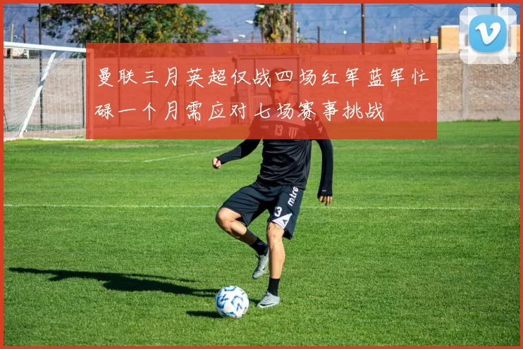 曼联三月英超仅战四场红军蓝军忙碌一个月需应对七场赛事挑战
