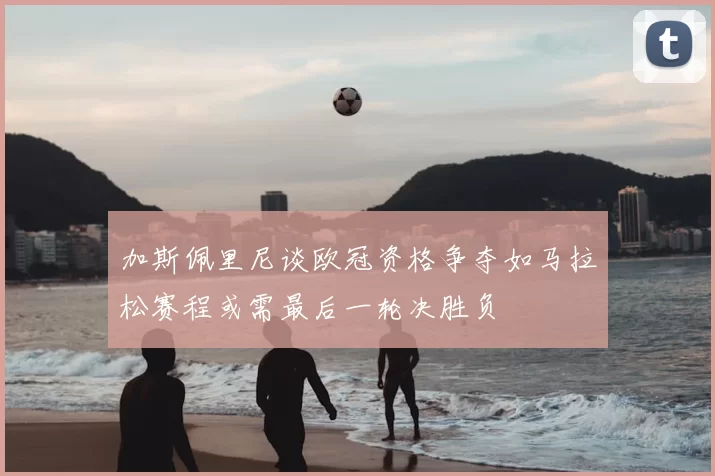 加斯佩里尼谈欧冠资格争夺如马拉松赛程或需最后一轮决胜负