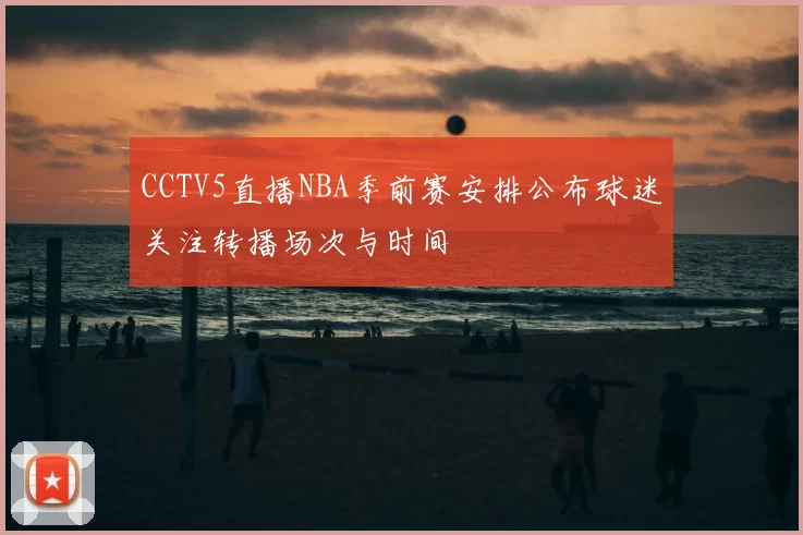 CCTV5直播NBA季前赛安排公布球迷关注转播场次与时间