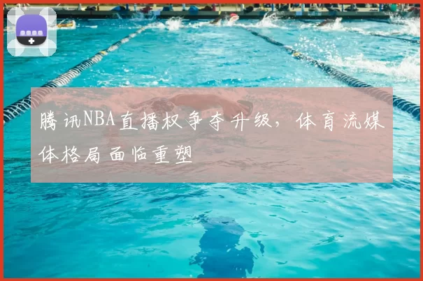 腾讯NBA直播权争夺升级，体育流媒体格局面临重塑